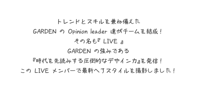 トレンドとスキルを兼ね備えたGARDEN の Opinion leader 達がチームを結成！その名も『 LIVE 』GARDEN の強みである『時代を先読みする圧倒的なデザイン力』を発信！この LIVE メンバーで最新ヘアスタイルを撮影しました！