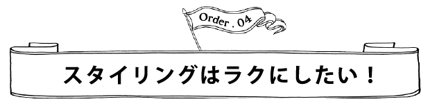 Order.04 スタイリングはラクにしたい！