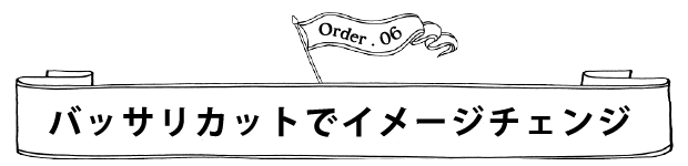 Order.06 バッサリカットでイメージチェンジ