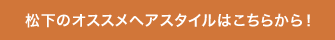 松下のオススメヘアスタイルはこちらから！