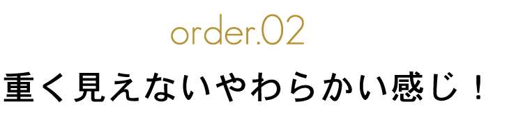 order.02 重く見えないやわらかい感じ！