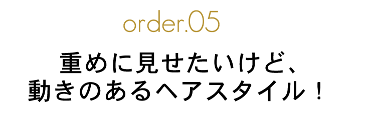 order.05 重めに見せたいけど、動きのあるヘアスタイル!