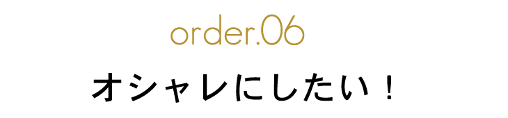 order.06 オシャレにしたい！