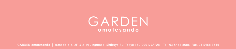 GARDEN harajuku | The iceberg 5F, 6-12-18 Jingumae, Shibuya-ku, Tokyo 150-0001, JAPAN   Tel. 03 5468 8686  Fax. 03 5468 8646