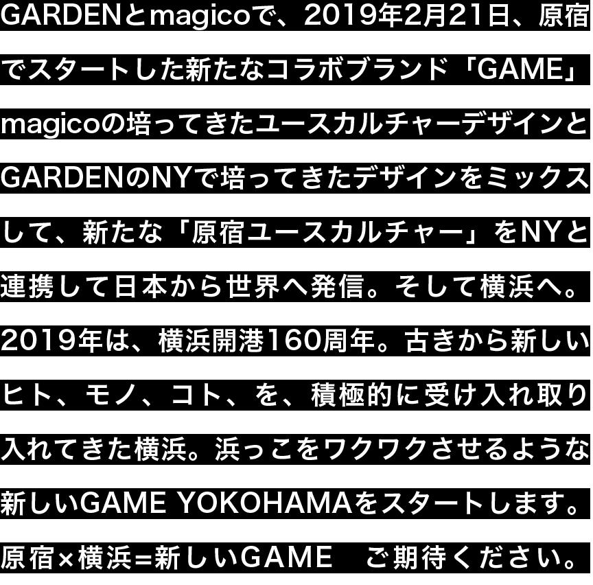 GARDENとmagicoで、2019年2月21日、原宿でスタートした新たなコラボブランド「GAME」magicoの培ってきたユースカルチャーデザインとGARDENのNYで培ってきたデザインをミックスして、新たな「原宿ユースカルチャー」をNYと連携して日本から世界へ発信。そして横浜へ。2019年は、横浜開港160周年。古きから新しいヒト、モノ、コト、を、積極的に受け入れ取り入れてきた横浜。浜っこをワクワクさせるような新しいGAME YOKOHAMAをスタートします。原宿×横浜=新しいGAMEご期待ください。